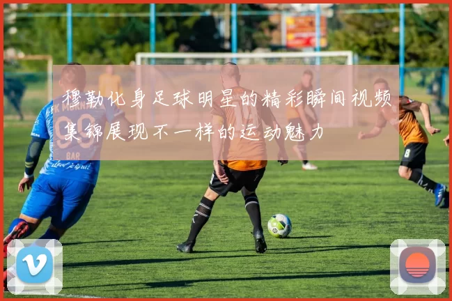 穆勒化身足球明星的精彩瞬间视频集锦展现不一样的运动魅力