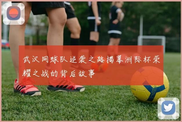 武汉网球队逆袭之路揭幕洲际杯荣耀之战的背后故事