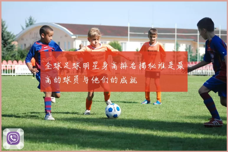 全球足球明星身高排名揭秘谁是最高的球员与他们的成就