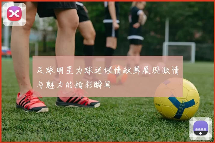 足球明星为球迷倾情献舞展现激情与魅力的精彩瞬间