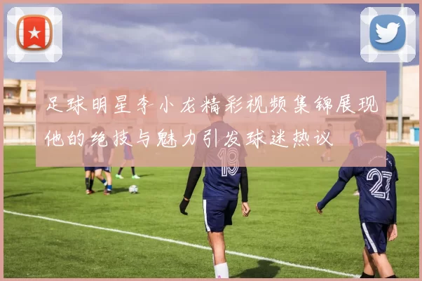 足球明星李小龙精彩视频集锦展现他的绝技与魅力引发球迷热议