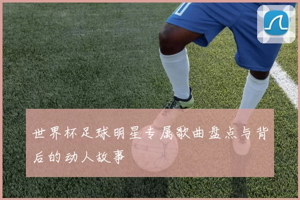 世界杯足球明星专属歌曲盘点与背后的动人故事