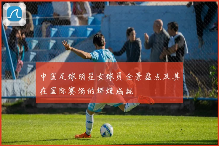 中国足球明星女球员全景盘点及其在国际赛场的辉煌成就