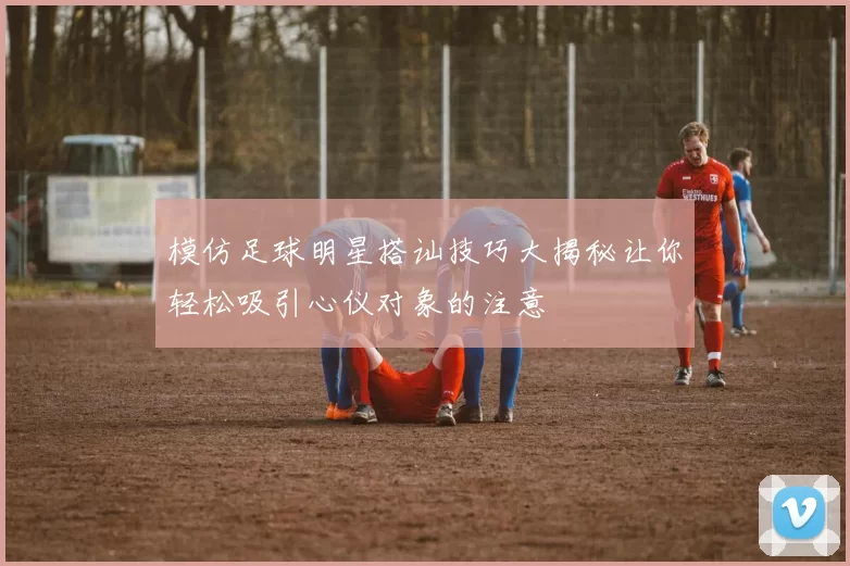 模仿足球明星搭讪技巧大揭秘让你轻松吸引心仪对象的注意