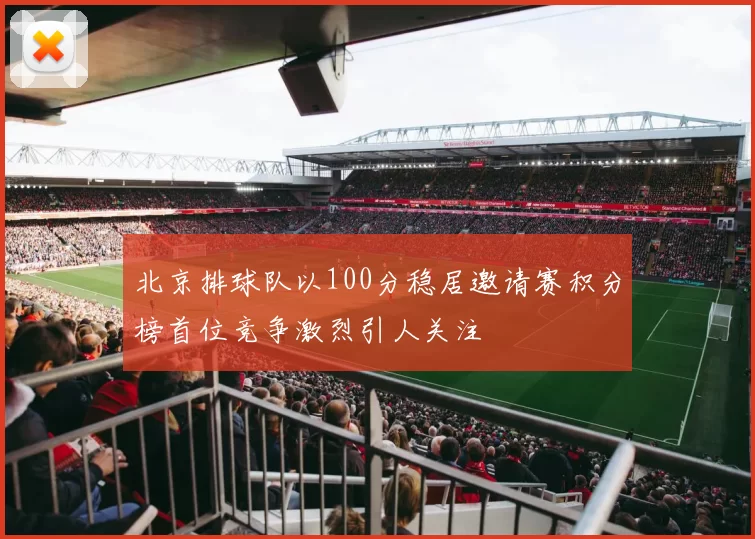 北京排球队以100分稳居邀请赛积分榜首位竞争激烈引人关注