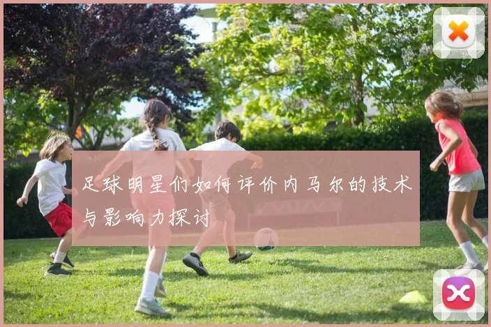 足球明星们如何评价内马尔的技术与影响力探讨