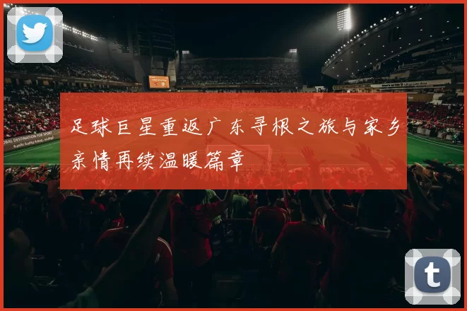 足球巨星重返广东寻根之旅与家乡亲情再续温暖篇章