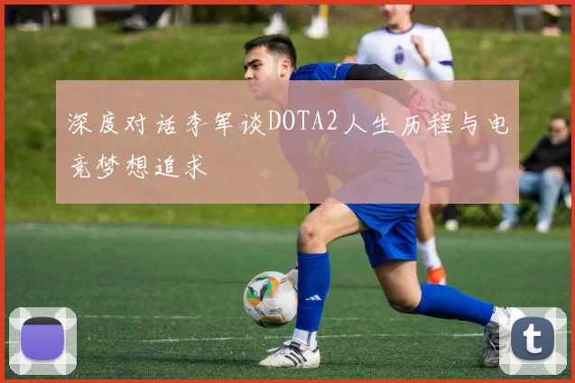 深度对话李军谈DOTA2人生历程与电竞梦想追求