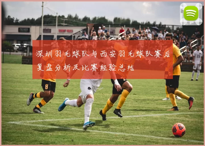 深圳羽毛球队与西安羽毛球队赛后复盘分析及比赛经验总结