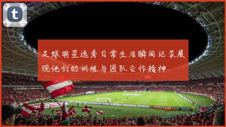 足球明星选秀日常生活瞬间记录展现他们的训练与团队合作精神