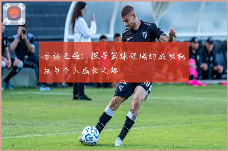 专访王强：探寻篮球领域的成功秘诀与个人成长之路