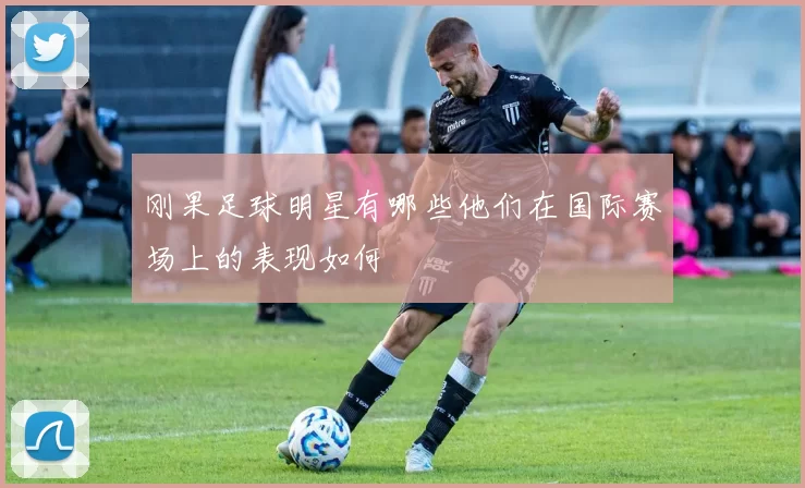 刚果足球明星有哪些他们在国际赛场上的表现如何