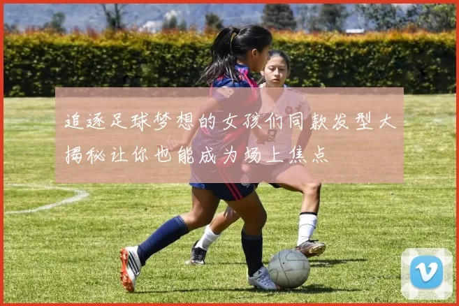 追逐足球梦想的女孩们同款发型大揭秘让你也能成为场上焦点