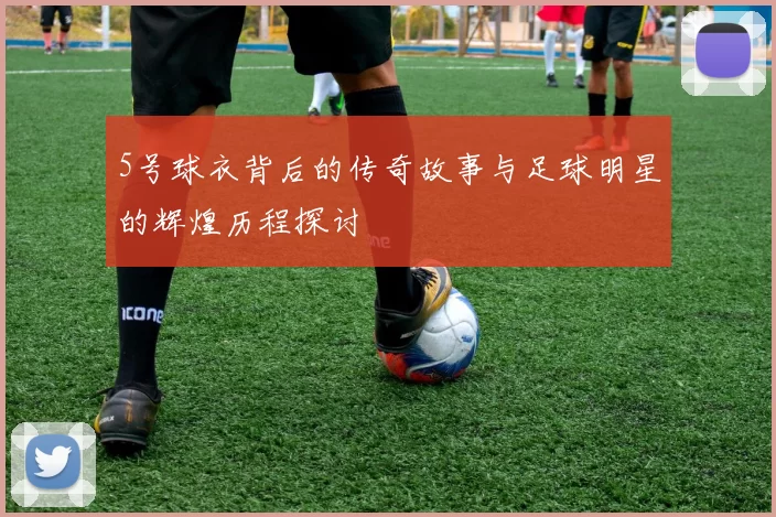 5号球衣背后的传奇故事与足球明星的辉煌历程探讨