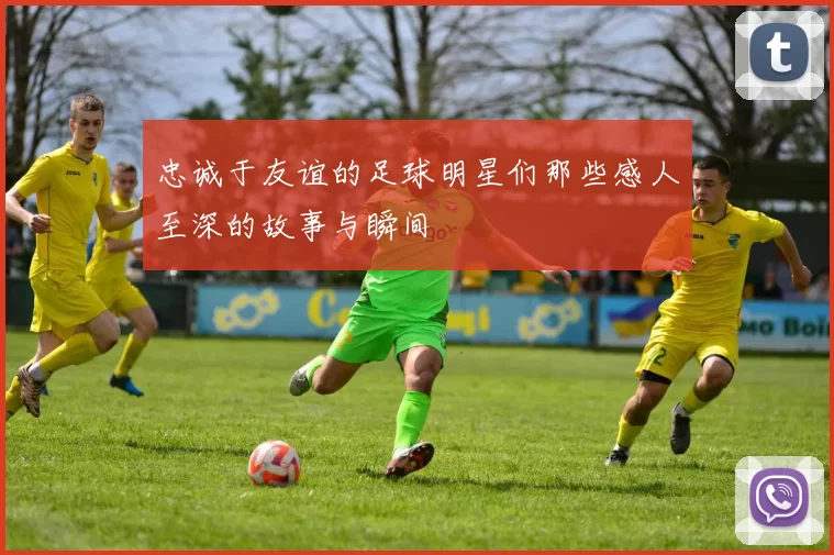 忠诚于友谊的足球明星们那些感人至深的故事与瞬间