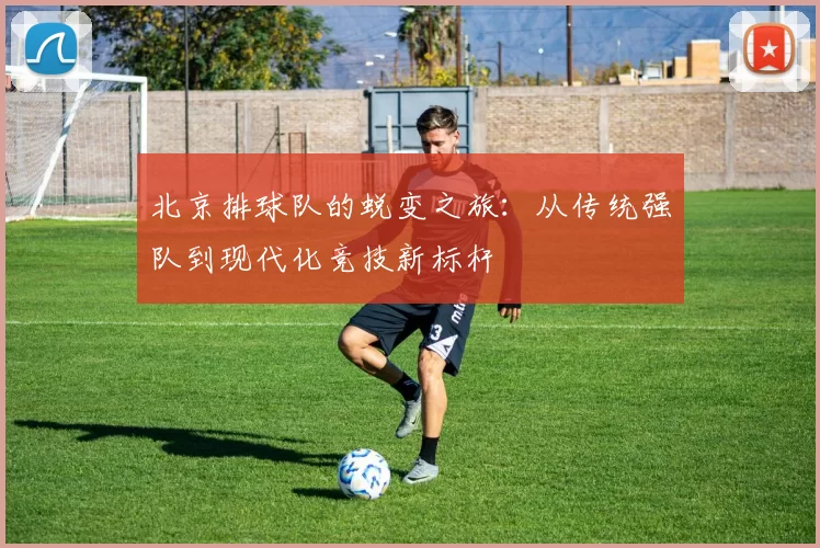 北京排球队的蜕变之旅：从传统强队到现代化竞技新标杆