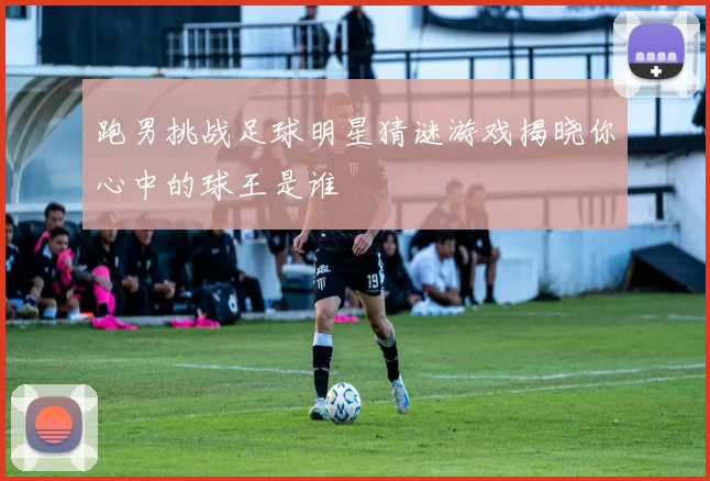 跑男挑战足球明星猜谜游戏揭晓你心中的球王是谁