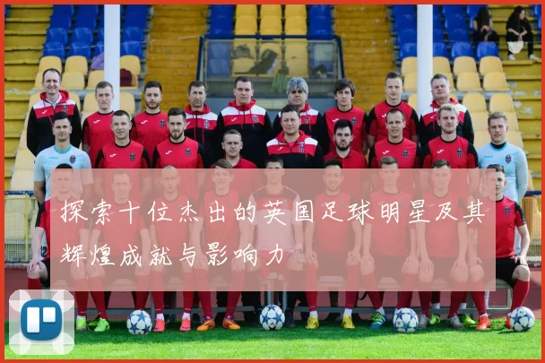 探索十位杰出的英国足球明星及其辉煌成就与影响力