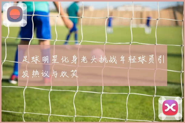 足球明星化身老头挑战年轻球员引发热议与欢笑