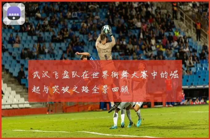 武汉飞盘队在世界街舞大赛中的崛起与突破之路全景回顾