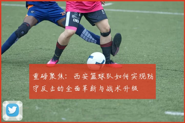 重磅聚焦：西安篮球队如何实现防守反击的全面革新与战术升级