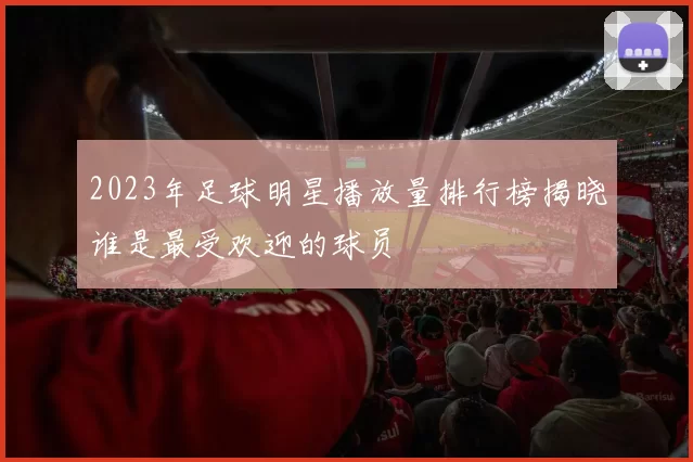 2023年足球明星播放量排行榜揭晓谁是最受欢迎的球员