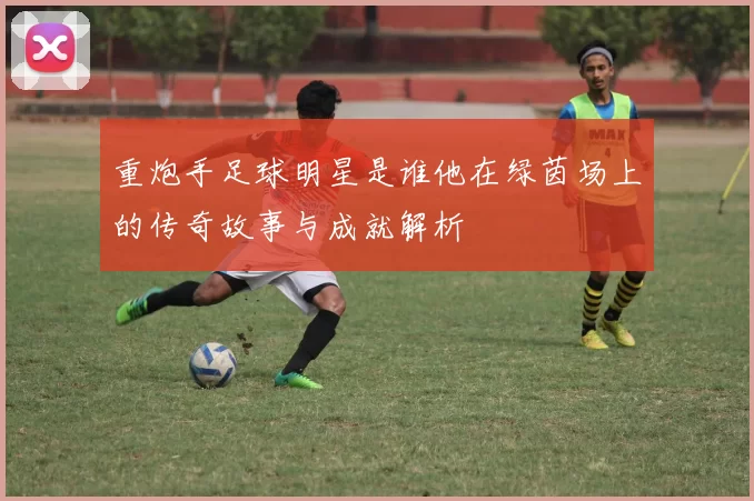重炮手足球明星是谁他在绿茵场上的传奇故事与成就解析