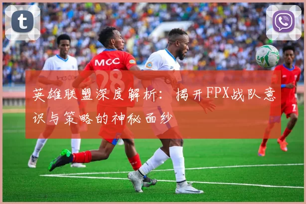 英雄联盟深度解析：揭开FPX战队意识与策略的神秘面纱