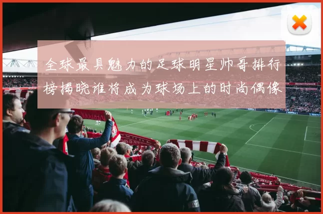 全球最具魅力的足球明星帅哥排行榜揭晓谁将成为球场上的时尚偶像