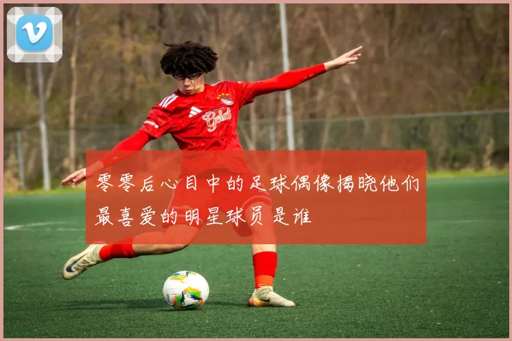 零零后心目中的足球偶像揭晓他们最喜爱的明星球员是谁