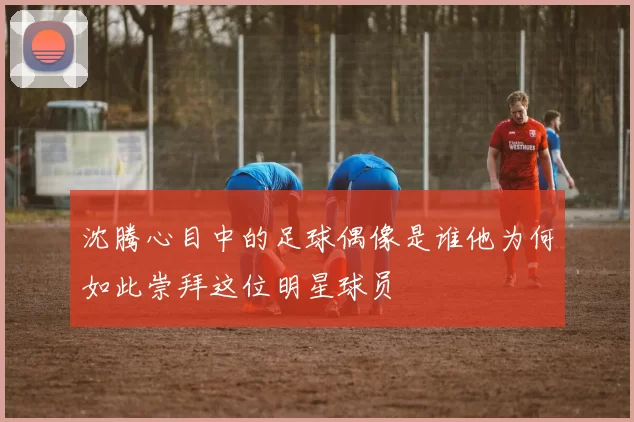 沈腾心目中的足球偶像是谁他为何如此崇拜这位明星球员
