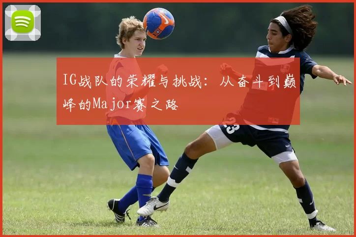 IG战队的荣耀与挑战：从奋斗到巅峰的Major赛之路