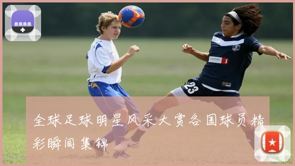 全球足球明星风采大赏各国球员精彩瞬间集锦